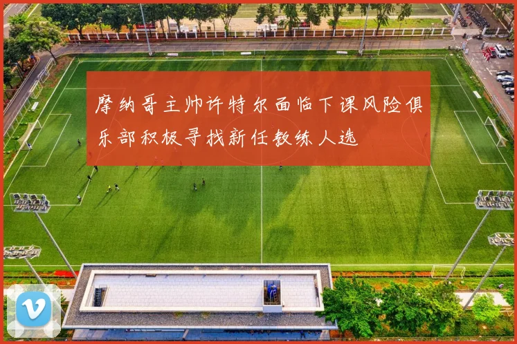 摩纳哥主帅许特尔面临下课风险俱乐部积极寻找新任教练人选