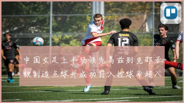 中国女足上半场领先乌兹别克邵子钦制造点球并成功罚入控球率超八成