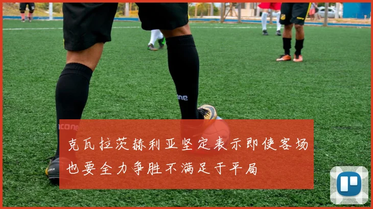 克瓦拉茨赫利亚坚定表示即使客场也要全力争胜不满足于平局