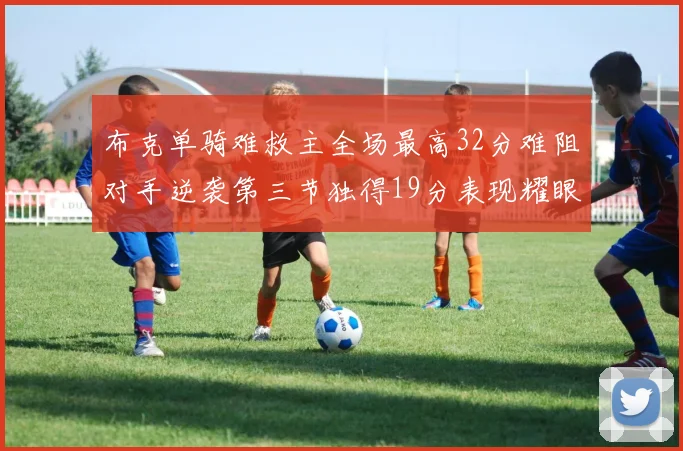 布克单骑难救主全场最高32分难阻对手逆袭第三节独得19分表现耀眼