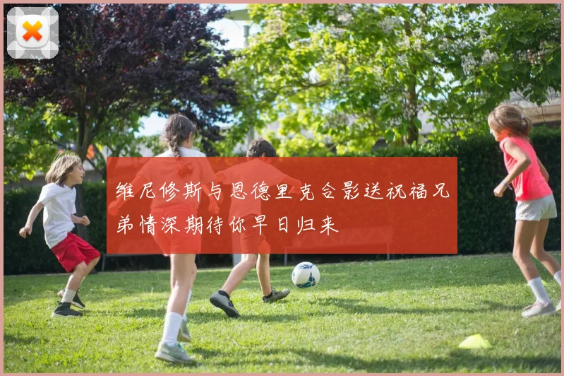 维尼修斯与恩德里克合影送祝福兄弟情深期待你早日归来
