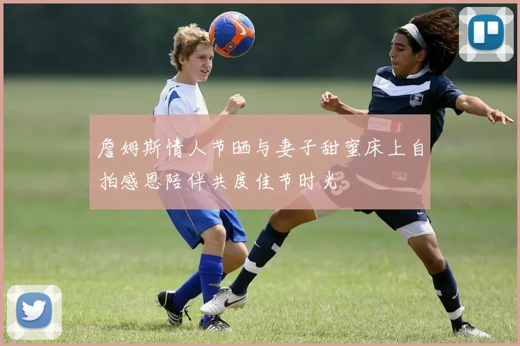 詹姆斯情人节晒与妻子甜蜜床上自拍感恩陪伴共度佳节时光