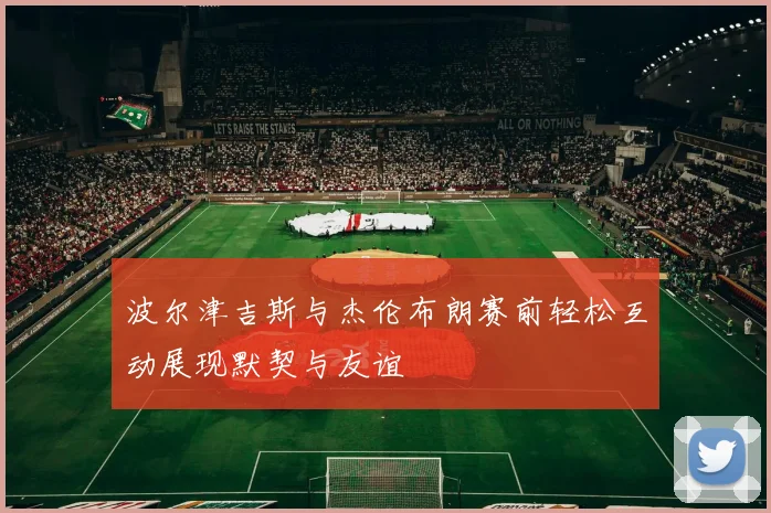 波尔津吉斯与杰伦布朗赛前轻松互动展现默契与友谊
