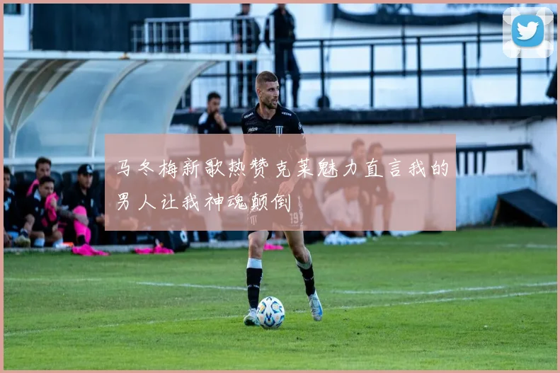 马冬梅新歌热赞克莱魅力直言我的男人让我神魂颠倒