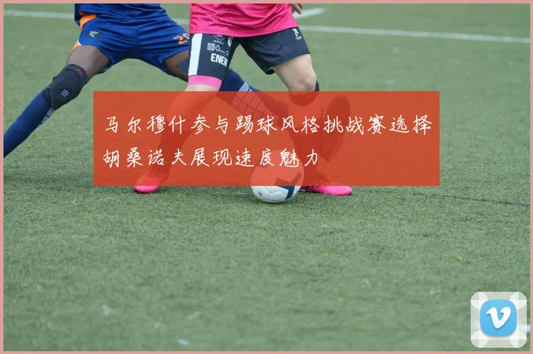 马尔穆什参与踢球风格挑战赛选择胡桑诺夫展现速度魅力
