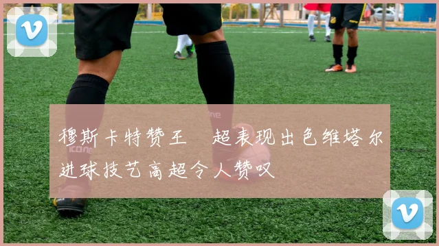 穆斯卡特赞王燊超表现出色维塔尔进球技艺高超令人赞叹