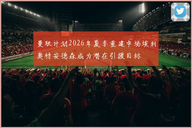 曼联计划2026年夏季重建中场埃利奥特安德森成为潜在引援目标