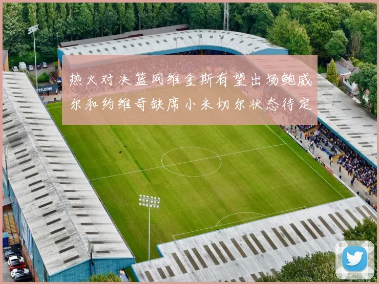 热火对决篮网维金斯有望出场鲍威尔和约维奇缺席小米切尔状态待定