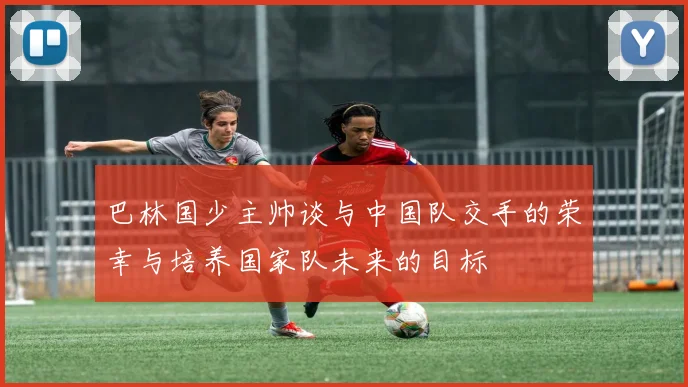 巴林国少主帅谈与中国队交手的荣幸与培养国家队未来的目标
