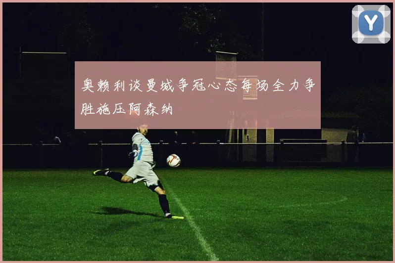 奥赖利谈曼城争冠心态每场全力争胜施压阿森纳