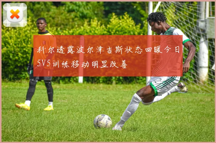 科尔透露波尔津吉斯状态回暖今日5V5训练移动明显改善