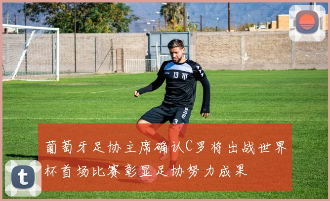 葡萄牙足协主席确认C罗将出战世界杯首场比赛彰显足协努力成果