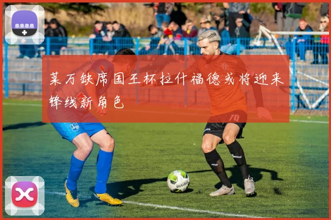 莱万缺席国王杯拉什福德或将迎来锋线新角色