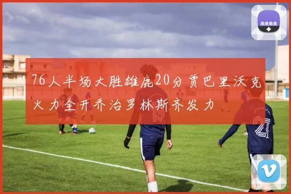 76人半场大胜雄鹿20分贾巴里沃克火力全开乔治罗林斯齐发力