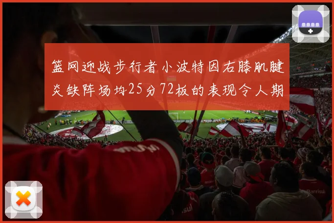篮网迎战步行者小波特因右膝肌腱炎缺阵场均25分72板的表现令人期待