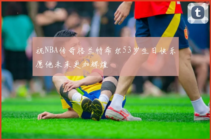 祝NBA传奇格兰特希尔53岁生日快乐愿他未来更加辉煌