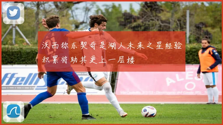 沃西称东契奇是湖人未来之星经验积累将助其更上一层楼