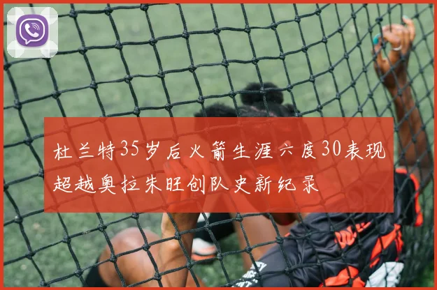 杜兰特35岁后火箭生涯六度30表现超越奥拉朱旺创队史新纪录