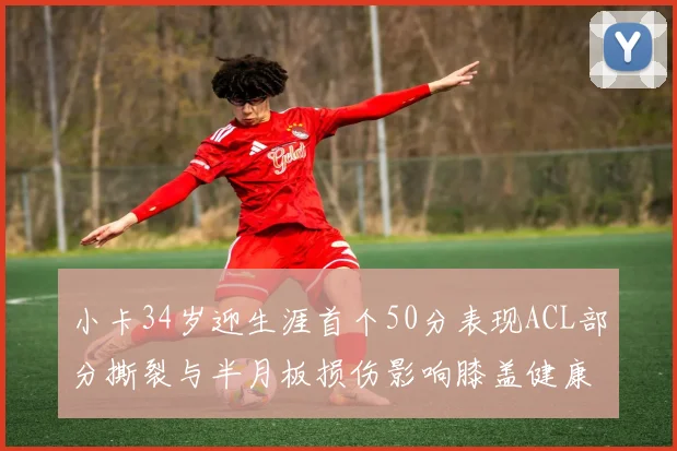 小卡34岁迎生涯首个50分表现ACL部分撕裂与半月板损伤影响膝盖健康