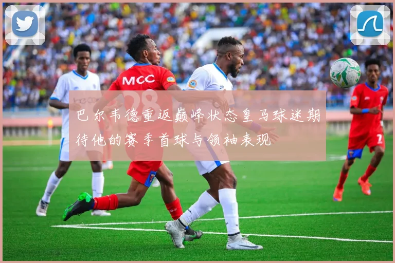 巴尔韦德重返巅峰状态皇马球迷期待他的赛季首球与领袖表现