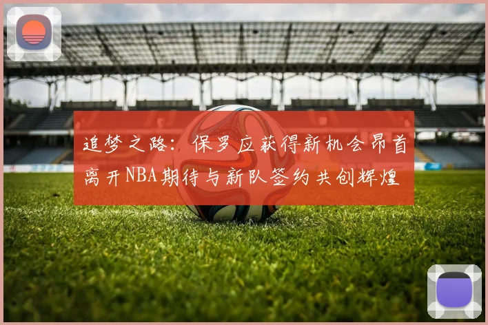 追梦之路：保罗应获得新机会昂首离开NBA期待与新队签约共创辉煌