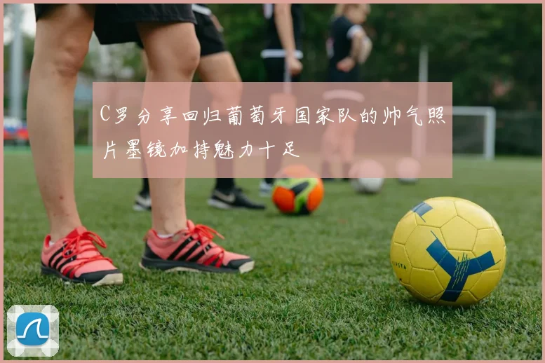 C罗分享回归葡萄牙国家队的帅气照片墨镜加持魅力十足