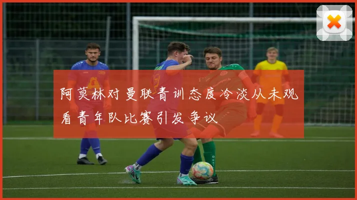 阿莫林对曼联青训态度冷淡从未观看青年队比赛引发争议