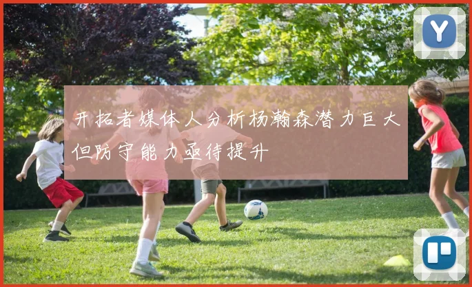 开拓者媒体人分析杨瀚森潜力巨大但防守能力亟待提升