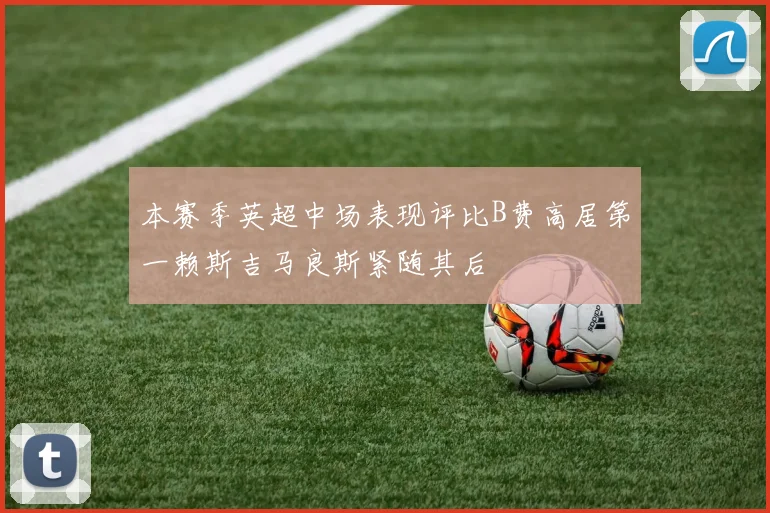 本赛季英超中场表现评比B费高居第一赖斯吉马良斯紧随其后