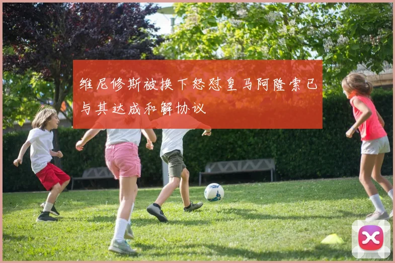 维尼修斯被换下怒怼皇马阿隆索已与其达成和解协议