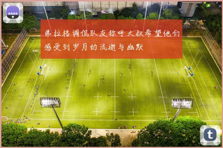 弗拉格调侃队友称呼大叔希望他们感受到岁月的流逝与幽默