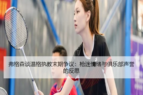 弗格森谈温格执教末期争议:枪迷情绪与俱乐部声誉的反思